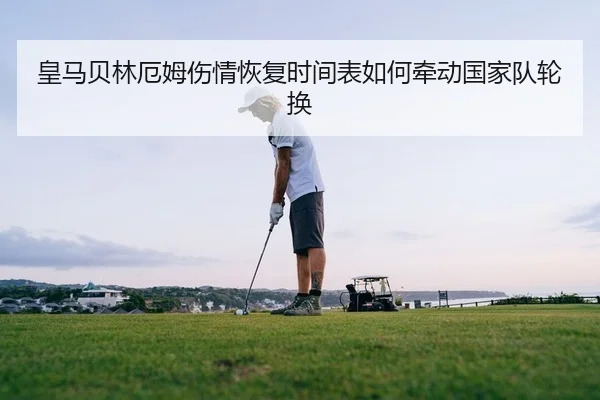 皇马贝林厄姆伤情恢复时间表如何牵动国家队轮换