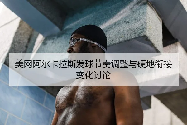 美网阿尔卡拉斯发球节奏调整与硬地衔接变化讨论