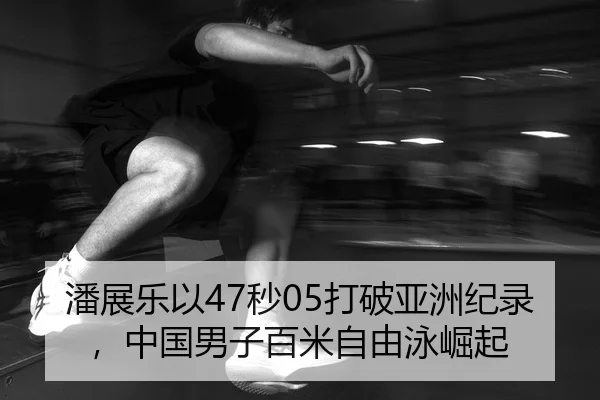 潘展乐以47秒05打破亚洲纪录，中国男子百米自由泳崛起