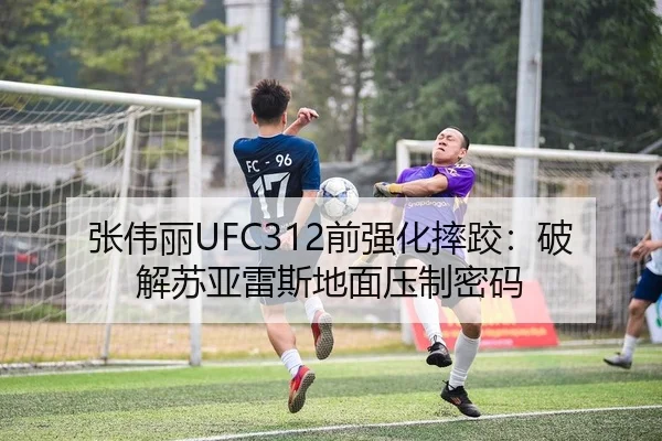 张伟丽UFC312前强化摔跤：破解苏亚雷斯地面压制密码